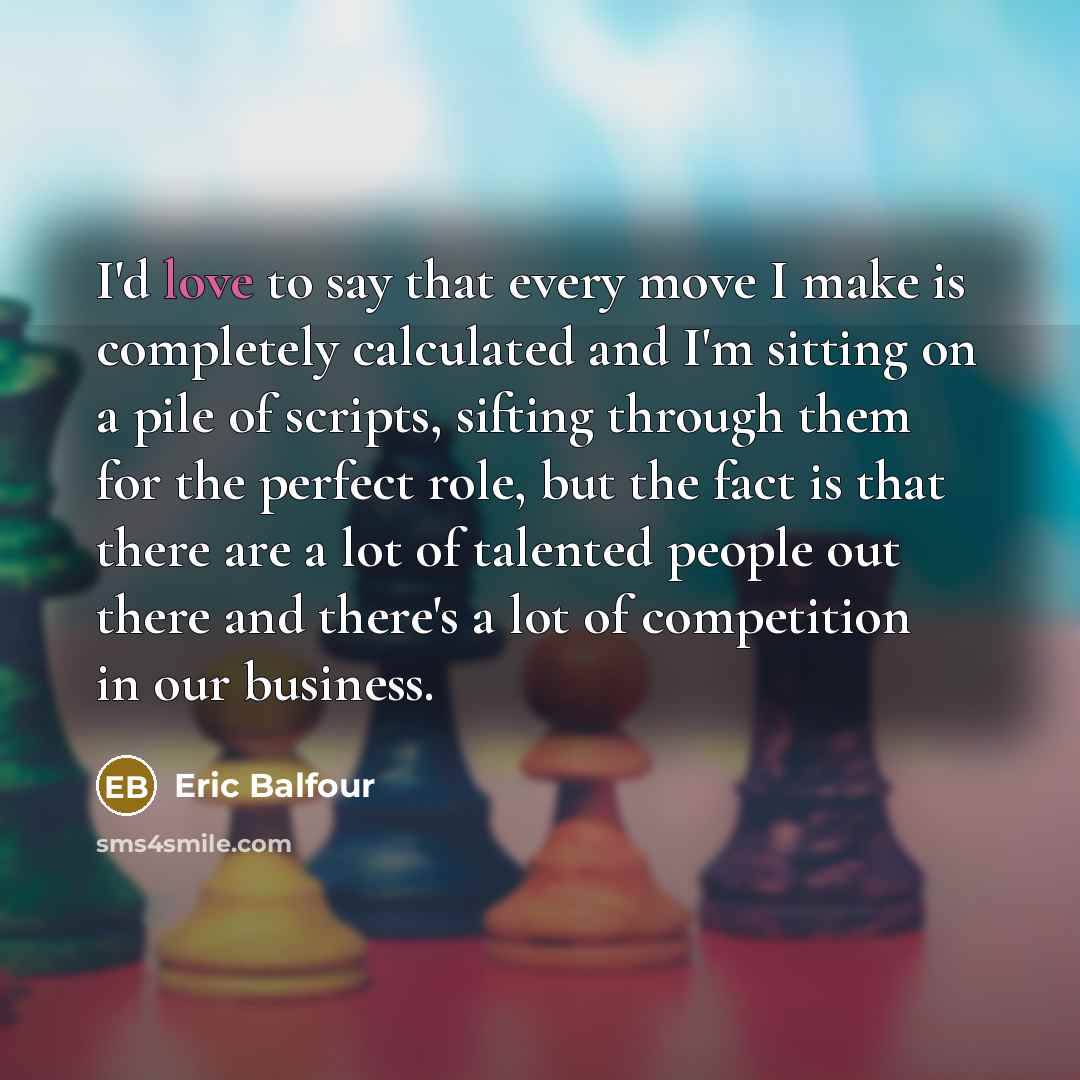“I'd love to say that every move I make is completely calculated and I'm sitting on a pile of scripts, sifting through them for the perfect role, but the fact is that there are a lot of talented people out there and there's a lot of competition in our business.” quote by Eric Balfour