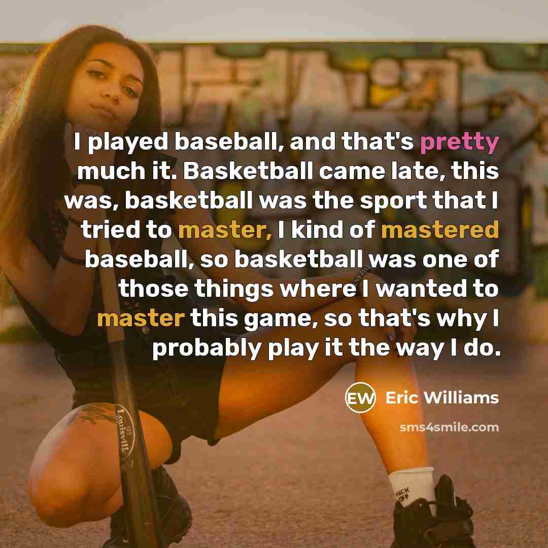 “I played baseball, and that's pretty much it. Basketball came late, this was, basketball was the sport that I tried to master, I kind of mastered baseball, so basketball was one of those things where I wanted to master this game, so that's why I probably play it the way I do.” quote by Eric Williams
