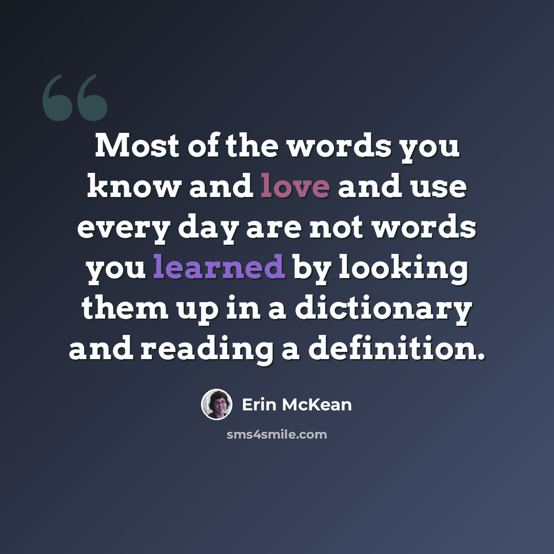 “Most of the words you know and love and use every day are not words you learned by looking them up in a dictionary and reading a definition.” quote by Erin McKean