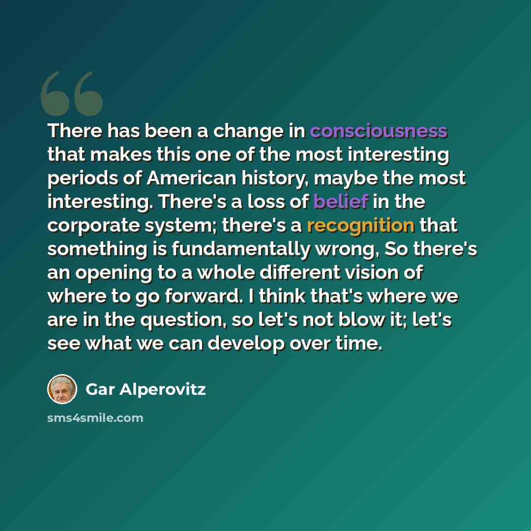 “There has been a change in consciousness that makes this one of the most interesting periods of American history, maybe the most interesting. There's a loss of belief in the corporate system; there's a recognition that something is fundamentally wrong, So there's an opening to a whole different…” quote by Gar Alperovitz