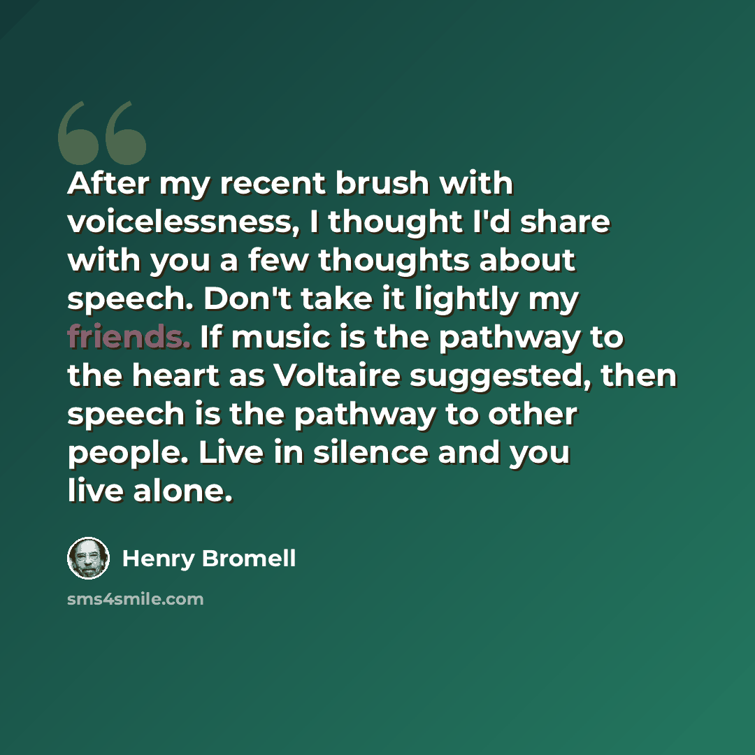 “After my recent brush with voicelessness, I thought I'd share with you a few thoughts about speech. Don't take it lightly my friends. If music is the pathway to the heart as Voltaire suggested, then speech is the pathway to other people. Live in silence and you live alone.” quote by Henry Bromell