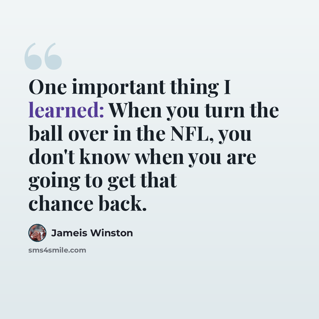 “One important thing I learned: When you turn the ball over in the NFL, you don't know when you are going to get that chance back.” quote by Jameis Winston