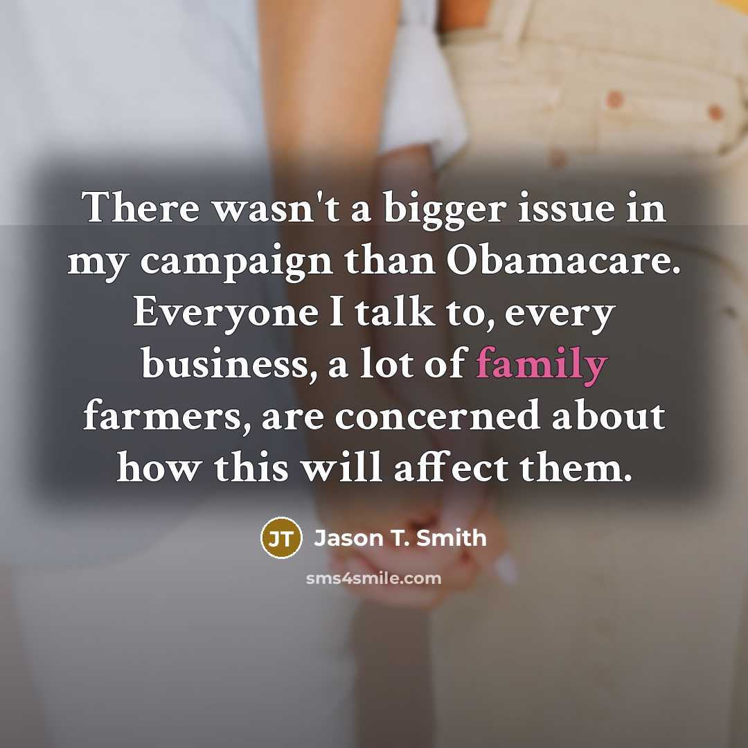 “There wasn't a bigger issue in my campaign than Obamacare. Everyone I talk to, every business, a lot of family farmers, are concerned about how this will affect them.” quote by Jason T. Smith