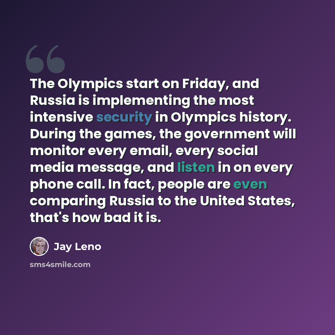 “The Olympics start on Friday, and Russia is implementing the most intensive security in Olympics history. During the games, the government will monitor every email, every social media message, and listen in on every phone call. In fact, people are even comparing Russia to the United States, that's…” quote by Jay Leno