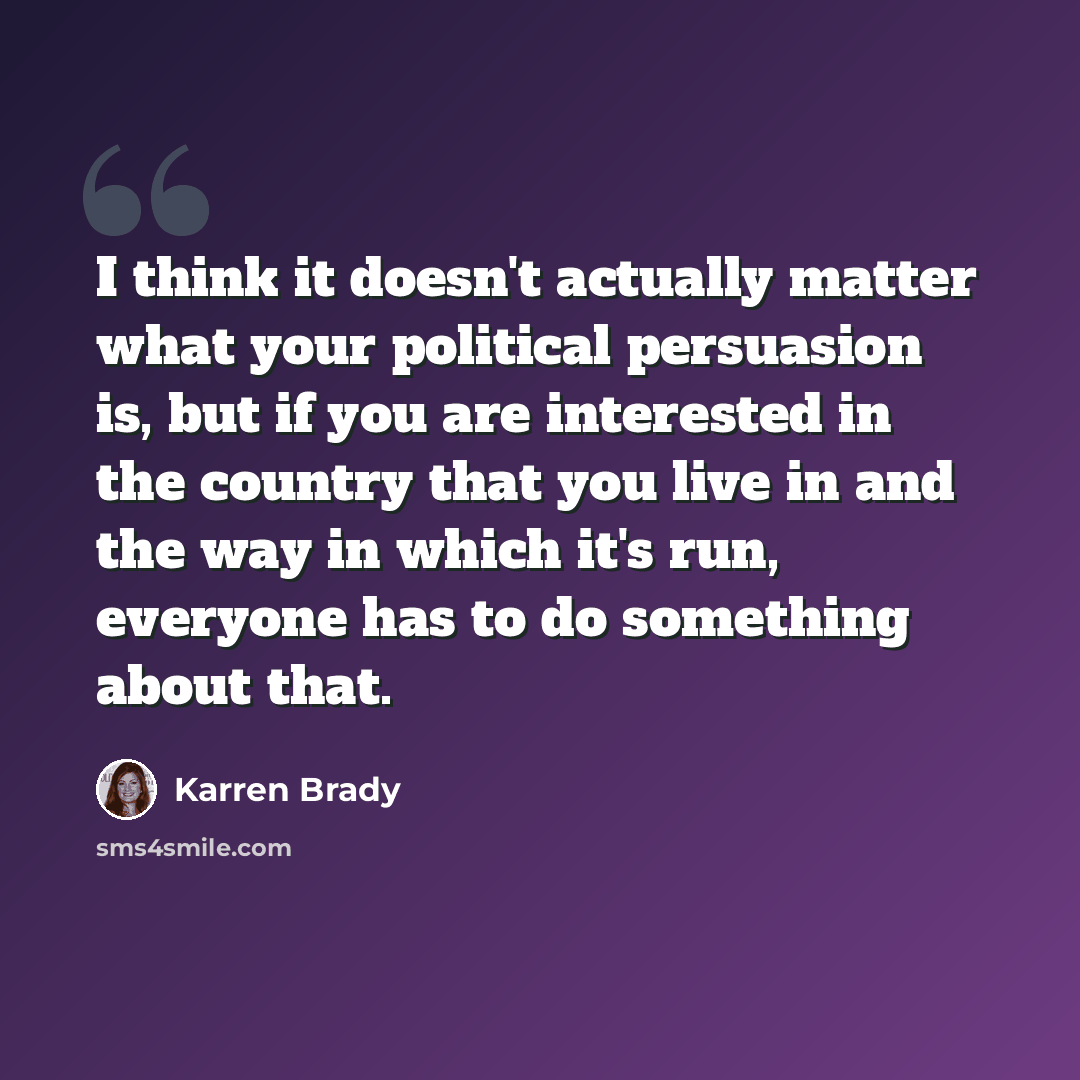 “I think it doesn't actually matter what your political persuasion is, but if you are interested in the country that you live in and the way in which it's run, everyone has to do something about that.” quote by Karren Brady