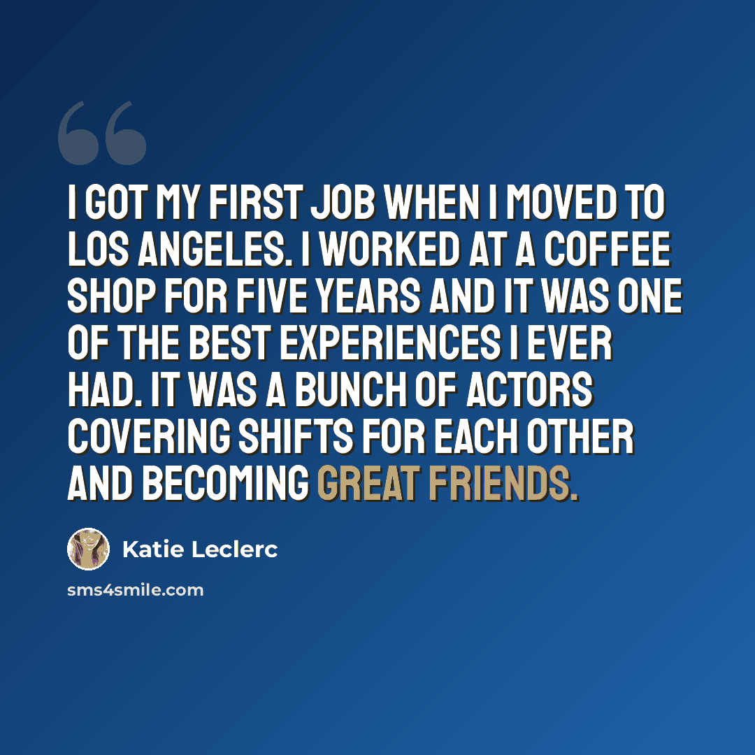 “I got my first job when I moved to Los Angeles. I worked at a coffee shop for five years and it was one of the best experiences I ever had. It was a bunch of actors covering shifts for each other and becoming great friends.” quote by Katie Leclerc