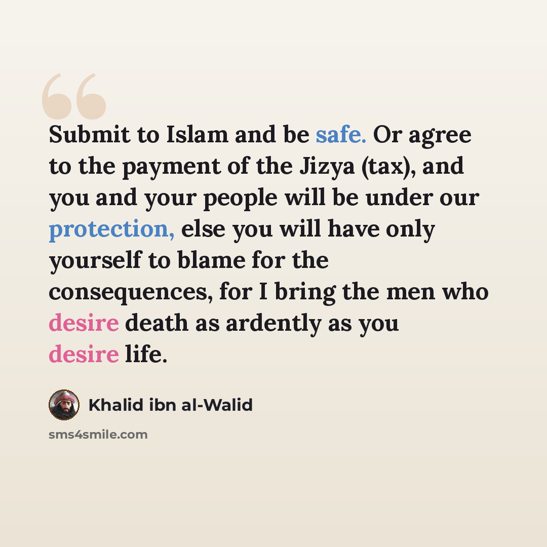 “Submit to Islam and be safe. Or agree to the payment of the Jizya (tax), and you and your people will be under our protection, else you will have only yourself to blame for the consequences, for I bring the men who desire death as ardently as you desire life.” quote by Khalid ibn al-Walid