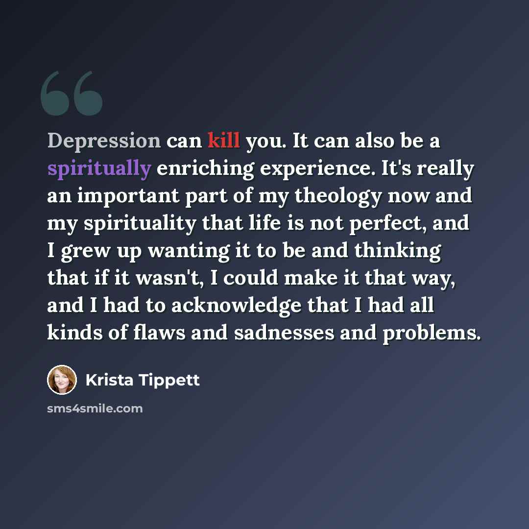 “Depression can kill you. It can also be a spiritually enriching experience. It's really an important part of my theology now and my spirituality that life is not perfect, and I grew up wanting it to be and thinking that if it wasn't, I could make it that way, and I had to acknowledge that I had…” quote by Krista Tippett