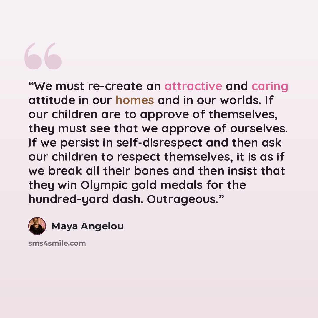 “We must re-create an attractive and caring attitude in our homes and in our worlds. If our children are to approve of themselves, they must see that we approve of ourselves. If we persist in self-disrespect and then ask our children to respect themselves, it is as if we break all their bones and…” quote by Maya Angelou