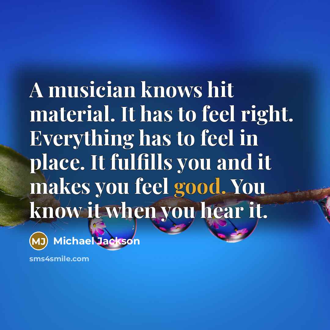 “A musician knows hit material. It has to feel right. Everything has to feel in place. It fulfills you and it makes you feel good. You know it when you hear it.” quote by Michael Jackson