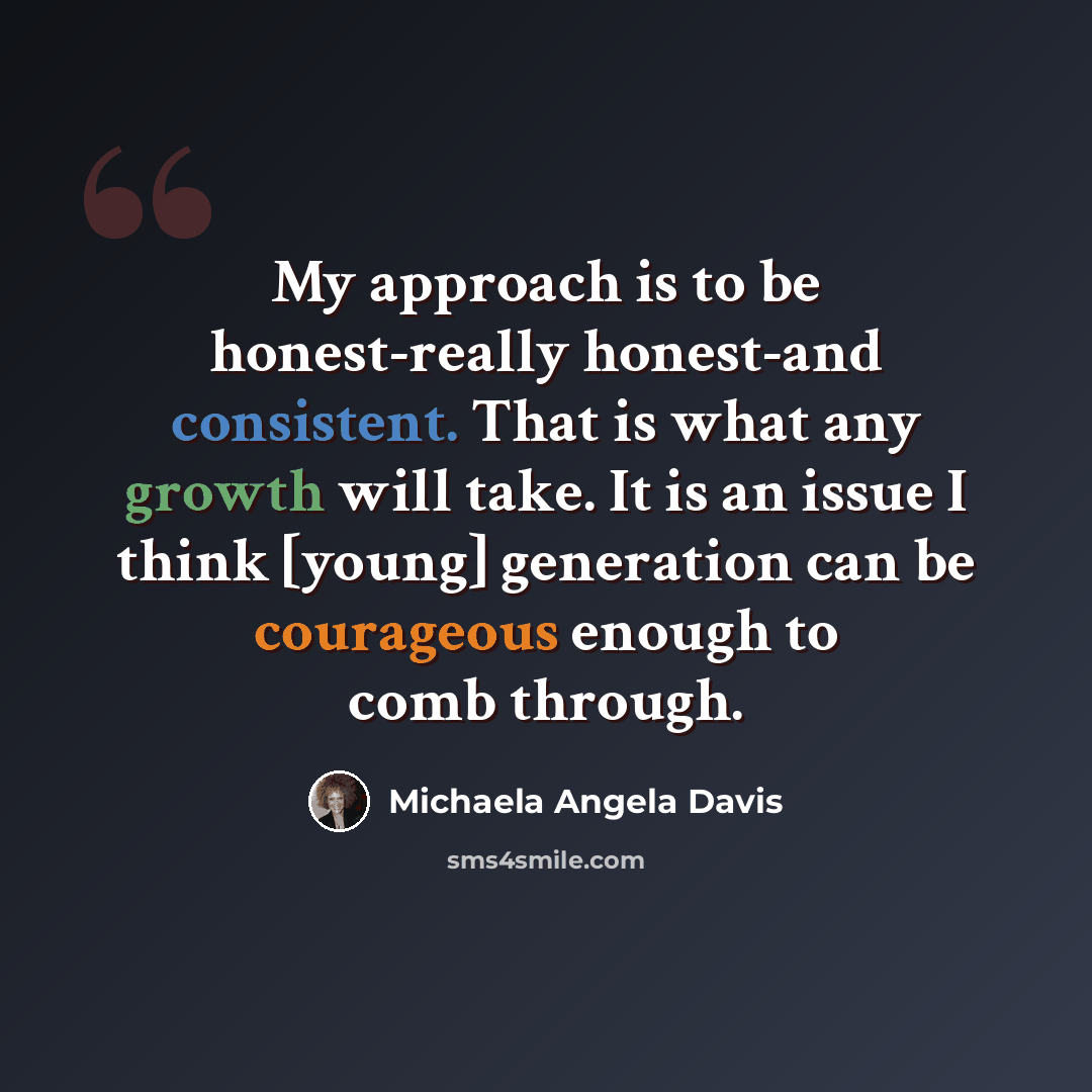 “My approach is to be honest-really honest-and consistent. That is what any growth will take. It is an issue I think [young] generation can be courageous enough to comb through.” quote by Michaela Angela Davis