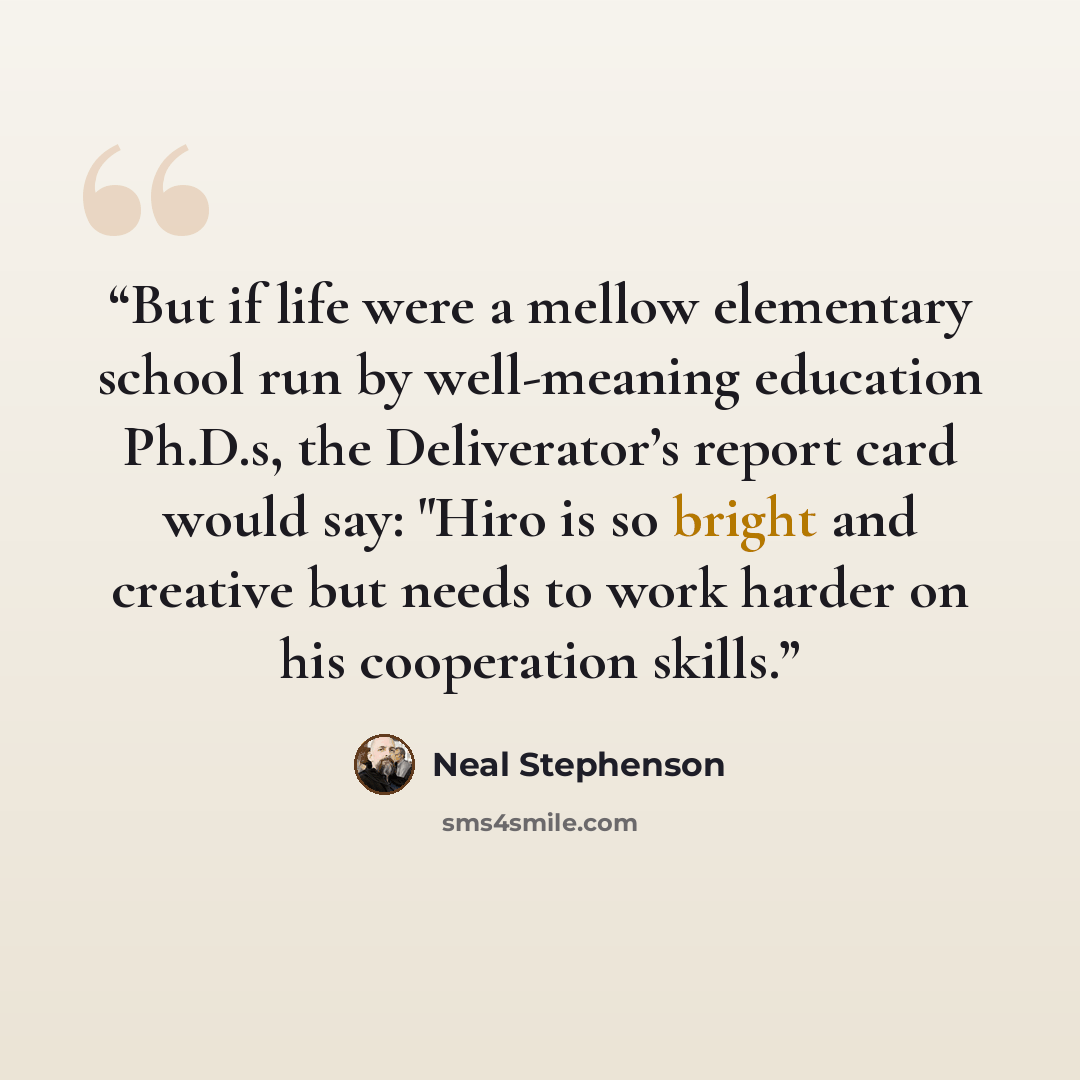 “But if life were a mellow elementary school run by well-meaning education Ph.D.s, the Deliverator’s report card would say: "Hiro is so bright and creative but needs to work harder on his cooperation skills.” quote by Neal Stephenson
