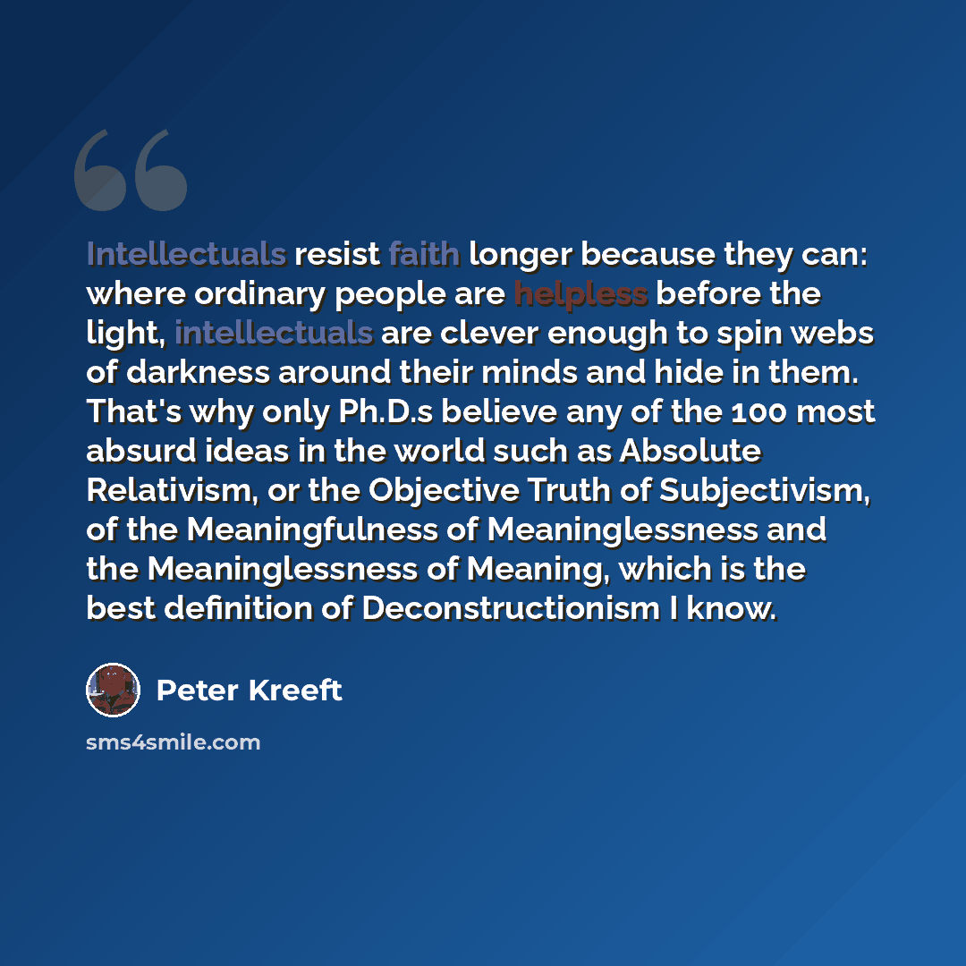 “Intellectuals resist faith longer because they can: where ordinary people are helpless before the light, intellectuals are clever enough to spin webs of darkness around their minds and hide in them. That's why only Ph.D.s believe any of the 100 most absurd ideas in the world such as Absolute…” quote by Peter Kreeft