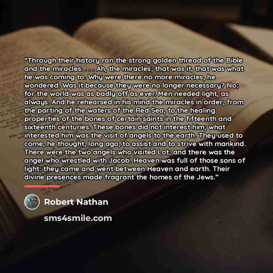 “Through their history ran the strong golden thread of the Bible and the miracles. . . . Ah, the miracles; that was it, that was what he was coming to. Why were there no more miracles, he wondered. Was it because they were no longer necessary? No; for the world was as badly off as ever. Men needed…” quote by Robert Nathan