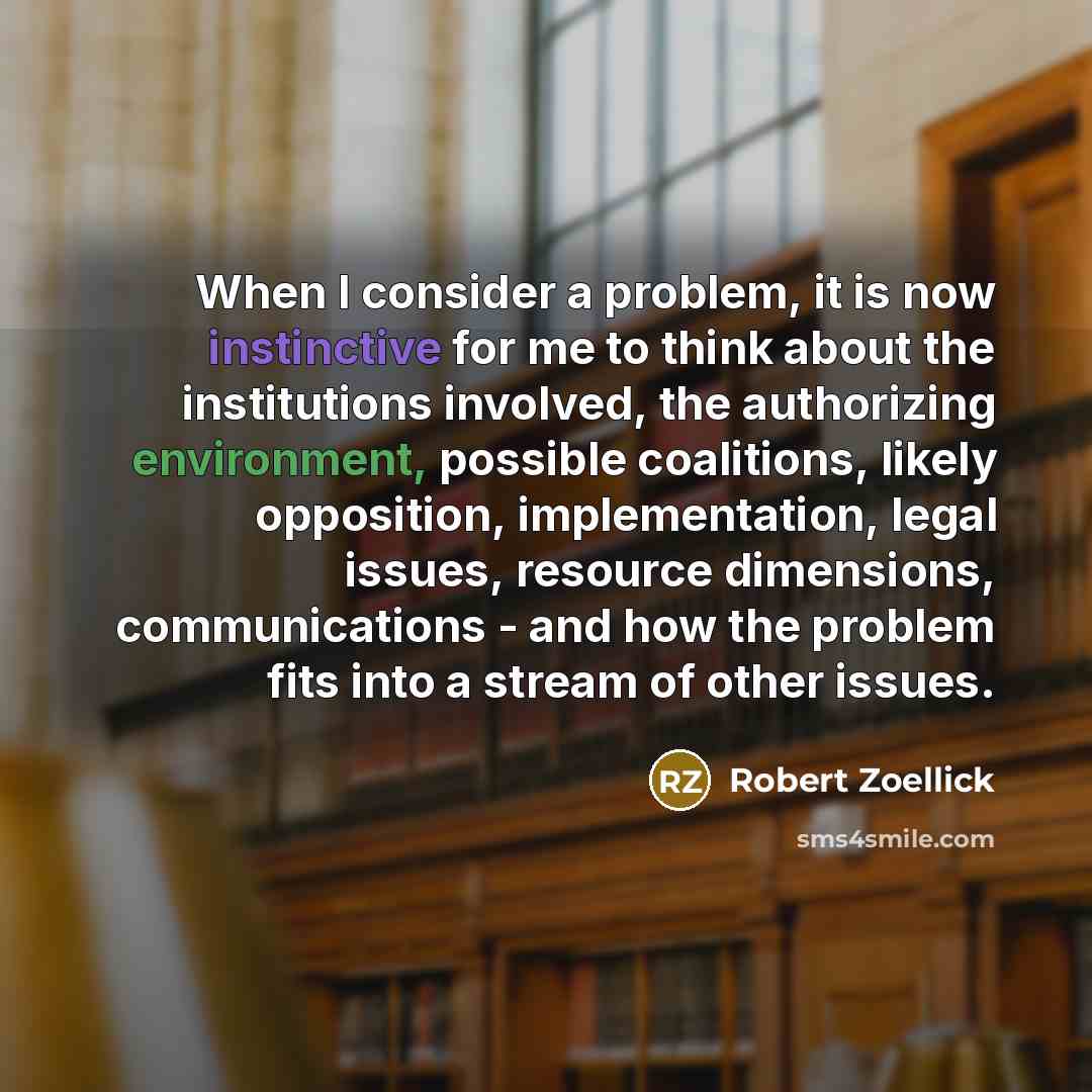 “When I consider a problem, it is now instinctive for me to think about the institutions involved, the authorizing environment, possible coalitions, likely opposition, implementation, legal issues, resource dimensions, communications - and how the problem fits into a stream of other issues.” quote by Robert Zoellick