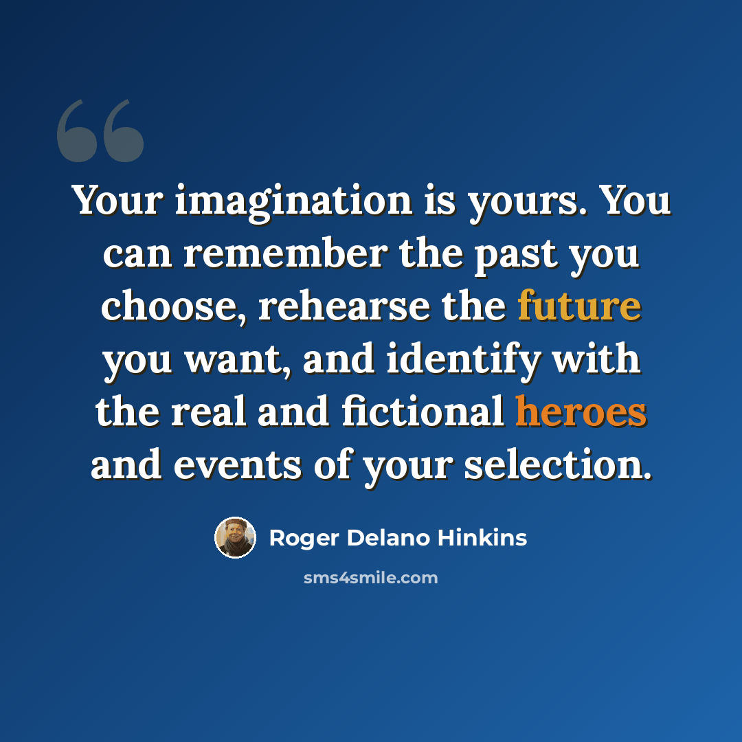“Your imagination is yours. You can remember the past you choose, rehearse the future you want, and identify with the real and fictional heroes and events of your selection.” quote by Roger Delano Hinkins