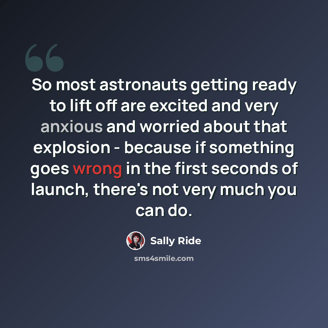 “So most astronauts getting ready to lift off are excited and very anxious and worried about that explosion - because if something goes wrong in the first seconds of launch, there's not very much you can do.” quote by Sally Ride