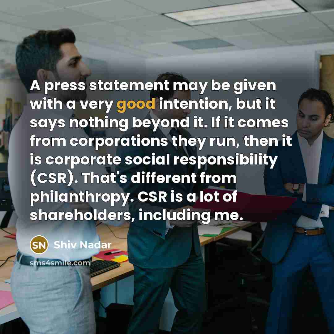 “A press statement may be given with a very good intention, but it says nothing beyond it. If it comes from corporations they run, then it is corporate social responsibility (CSR). That's different from philanthropy. CSR is a lot of shareholders, including me.” quote by Shiv Nadar