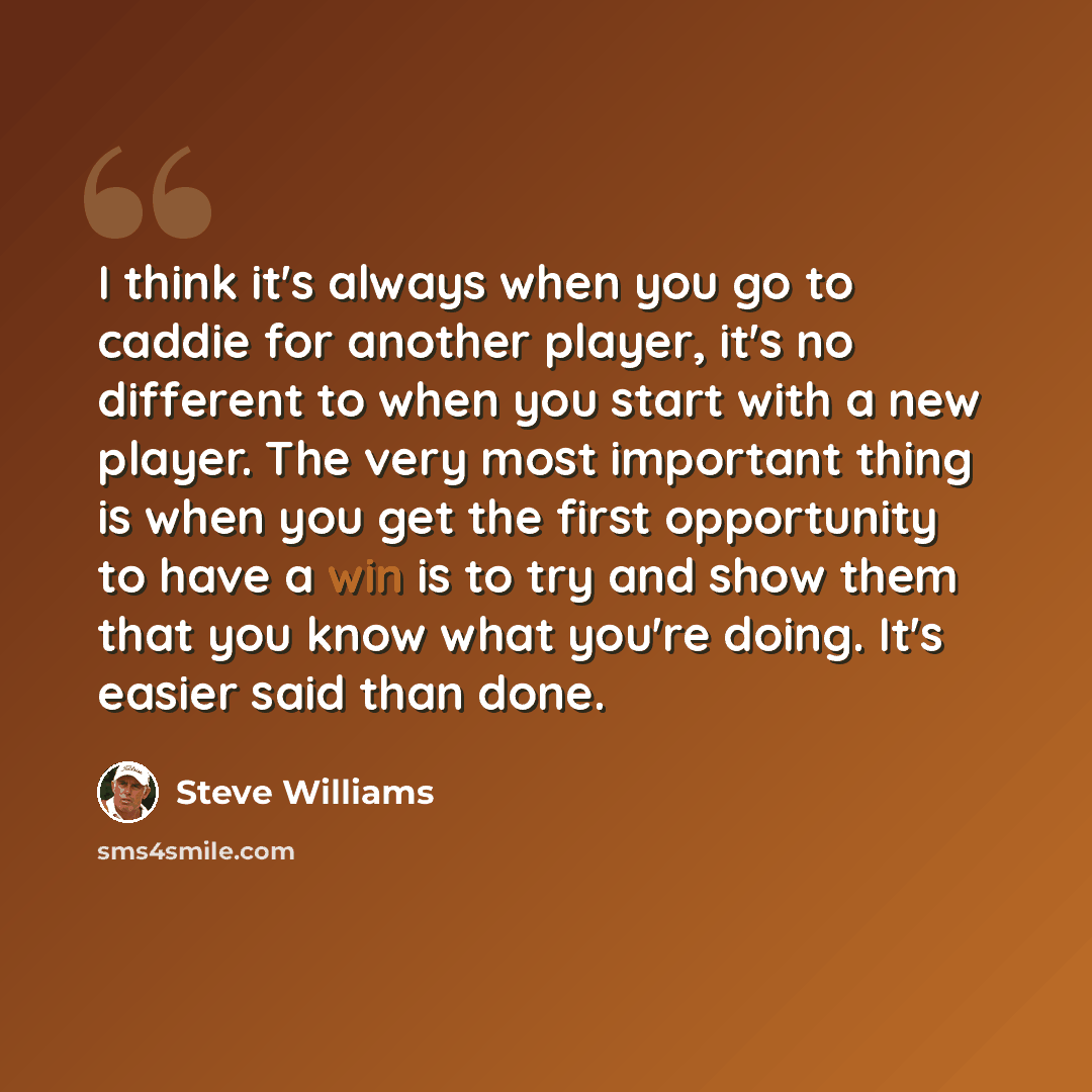 “I think it's always when you go to caddie for another player, it's no different to when you start with a new player. The very most important thing is when you get the first opportunity to have a win is to try and show them that you know what you're doing. It's easier said than done.” quote by Steve Williams