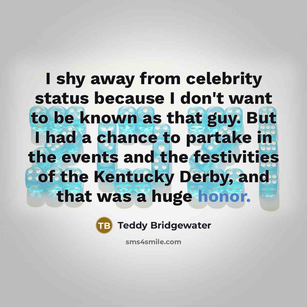 “I shy away from celebrity status because I don't want to be known as that guy. But I had a chance to partake in the events and the festivities of the Kentucky Derby, and that was a huge honor.” quote by Teddy Bridgewater