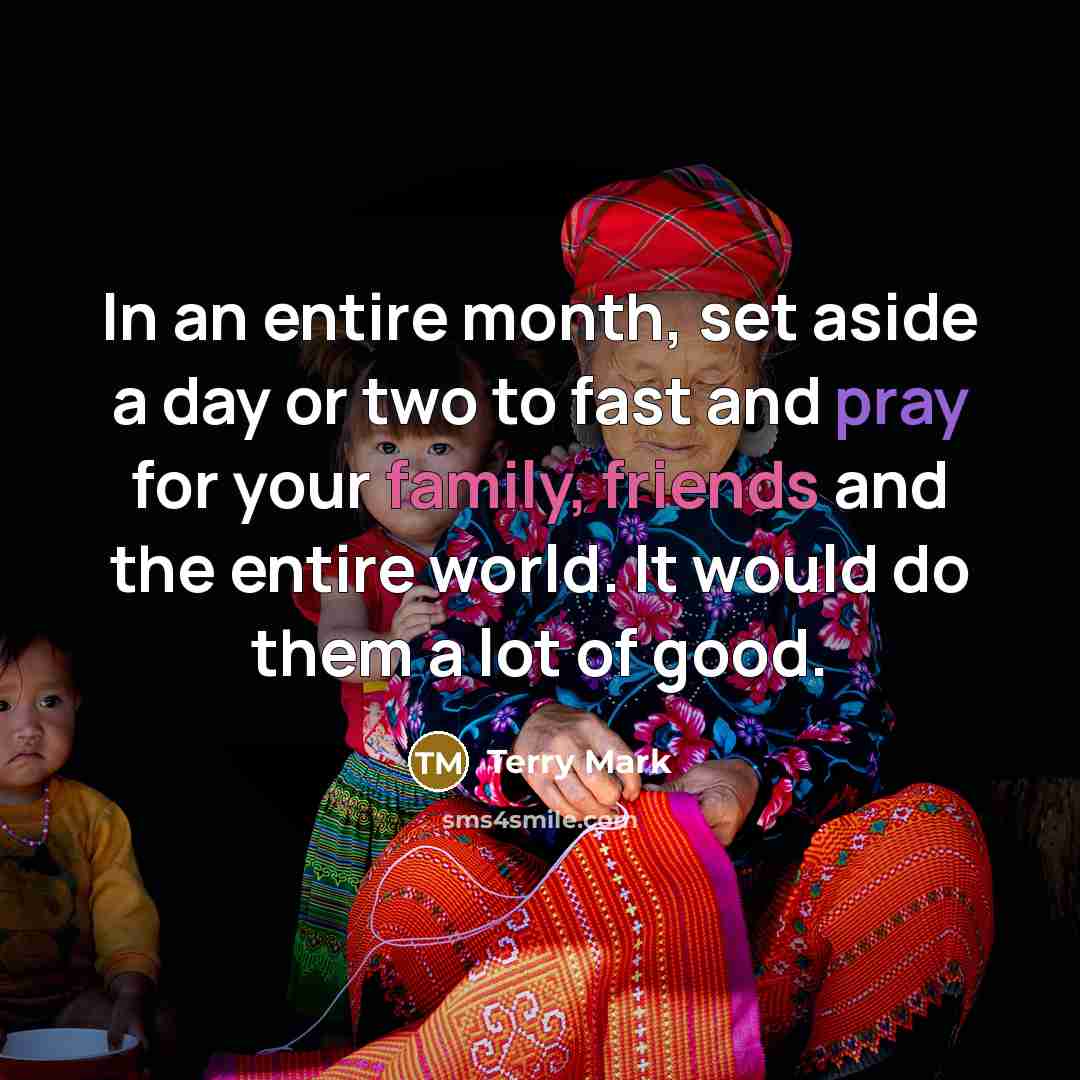 “In an entire month, set aside a day or two to fast and pray for your family, friends and the entire world. It would do them a lot of good.” quote by Terry Mark
