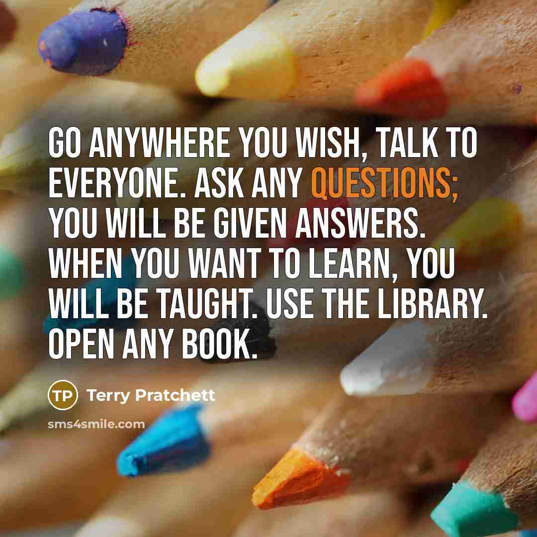 “Go anywhere you wish, talk to everyone. Ask any questions; you will be given answers. When you want to learn, you will be taught. Use the library. Open any book.” quote by Terry Pratchett