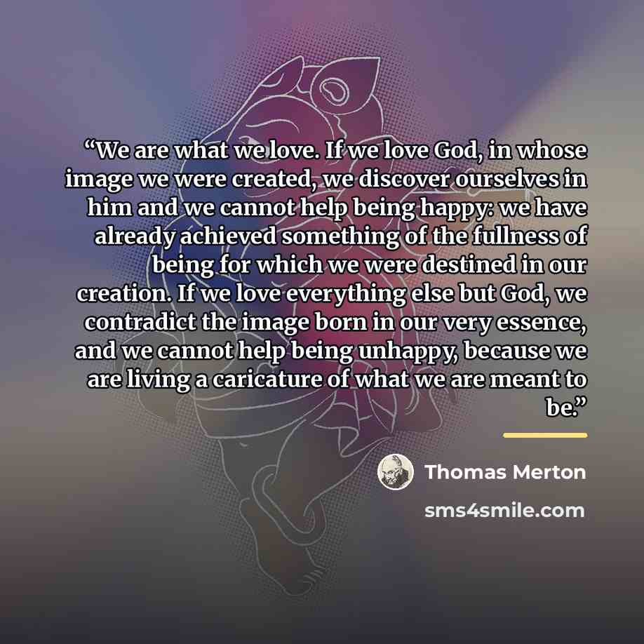 “We are what we love. If we love God, in whose image we were created, we discover ourselves in him and we cannot help being happy: we have already achieved something of the fullness of being for which we were destined in our creation. If we love everything else but God, we contradict the image born…” quote by Thomas Merton