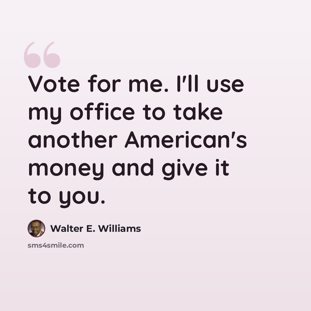 “Vote for me. I'll use my office to take another American's money and give it to you.” quote by Walter E. Williams