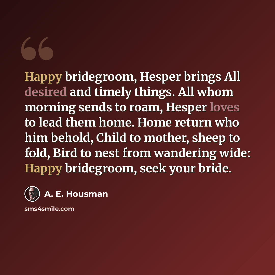 “Happy bridegroom, Hesper brings All desired and timely things. All whom morning sends to roam, Hesper loves to lead them home. Home return who him behold, Child to mother, sheep to fold, Bird to nest from wandering wide: Happy bridegroom, seek your bride.” quote by A. E. Housman