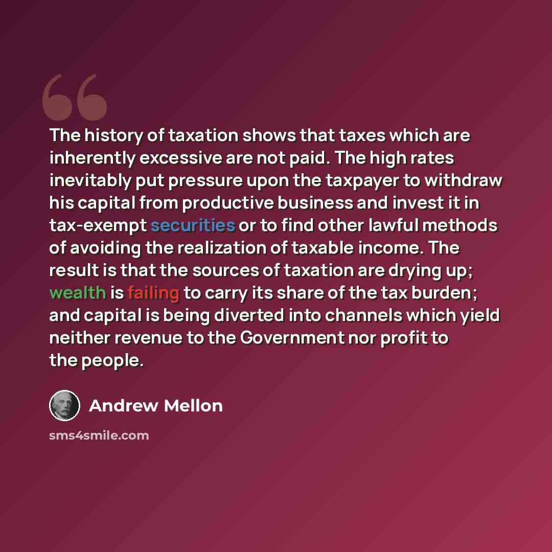 “The history of taxation shows that taxes which are inherently excessive are not paid. The high rates inevitably put pressure upon the taxpayer to withdraw his capital from productive business and invest it in tax-exempt securities or to find other lawful methods of avoiding the realization of…” quote by Andrew Mellon