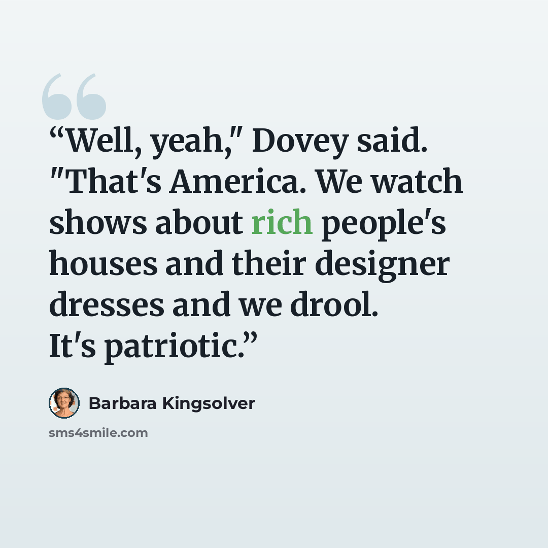 “Well, yeah," Dovey said. "That's America. We watch shows about rich people's houses and their designer dresses and we drool. It's patriotic.” quote by Barbara Kingsolver