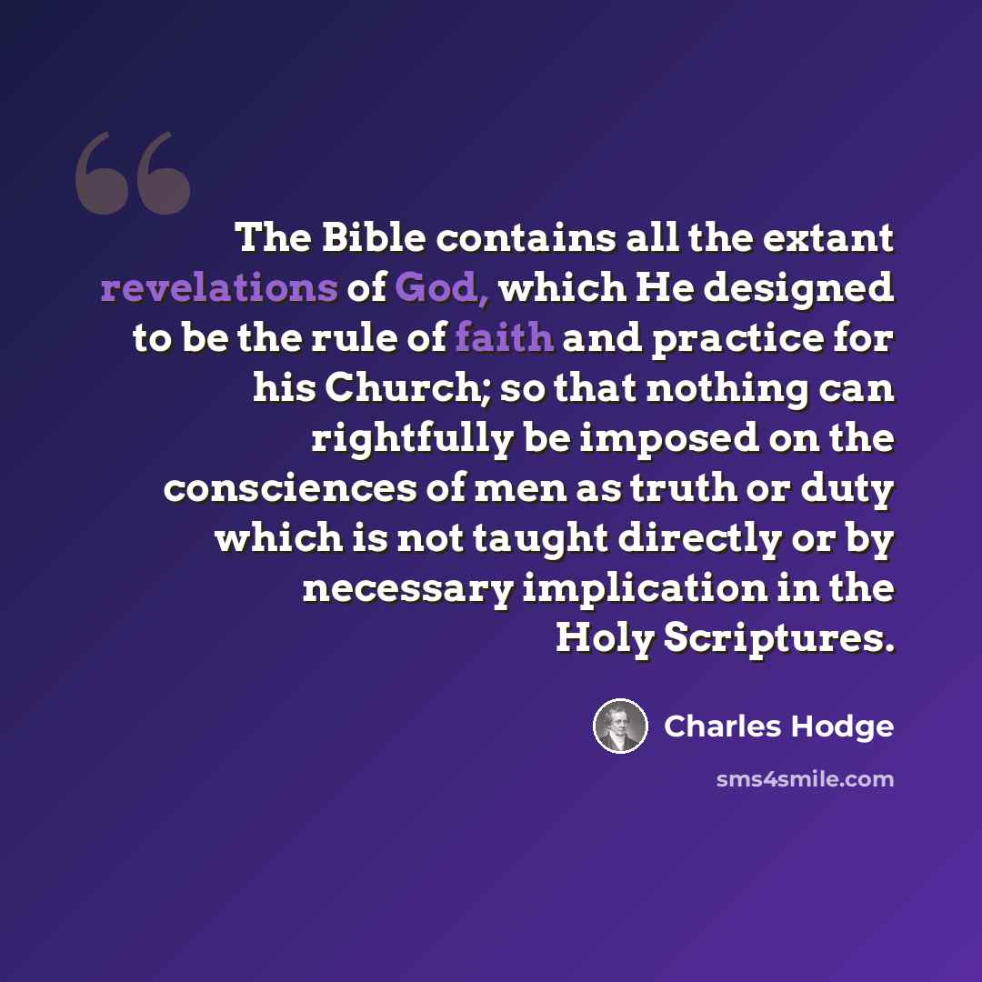 “The Bible contains all the extant revelations of God, which He designed to be the rule of faith and practice for his Church; so that nothing can rightfully be imposed on the consciences of men as truth or duty which is not taught directly or by necessary implication in the Holy Scriptures.” quote by Charles Hodge