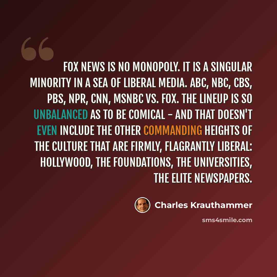 “Fox News is no monopoly. It is a singular minority in a sea of liberal media. ABC, NBC, CBS, PBS, NPR, CNN, MSNBC vs. Fox. The lineup is so unbalanced as to be comical - and that doesn't even include the other commanding heights of the culture that are firmly, flagrantly liberal: Hollywood, the…” quote by Charles Krauthammer