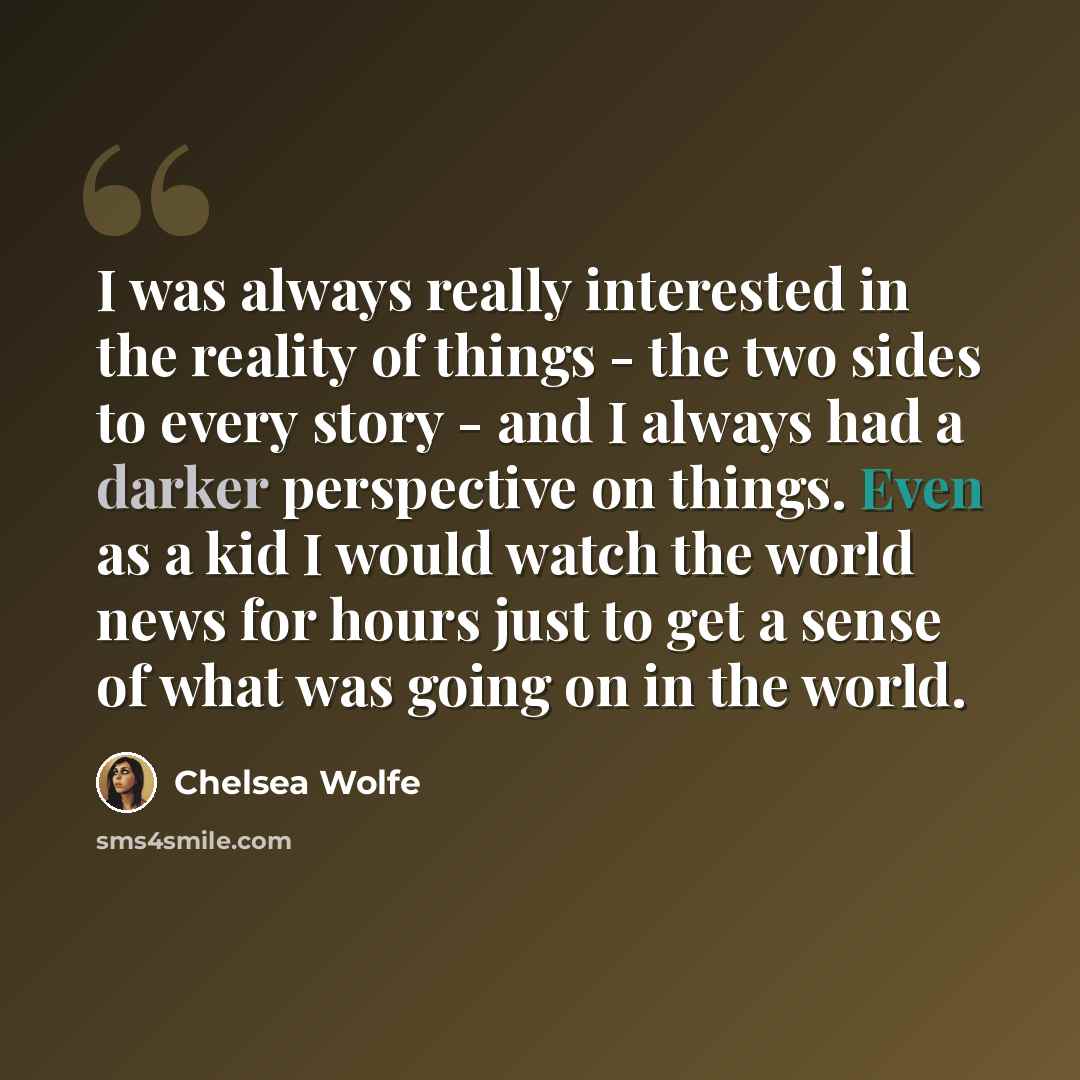 “I was always really interested in the reality of things - the two sides to every story - and I always had a darker perspective on things. Even as a kid I would watch the world news for hours just to get a sense of what was going on in the world.” quote by Chelsea Wolfe