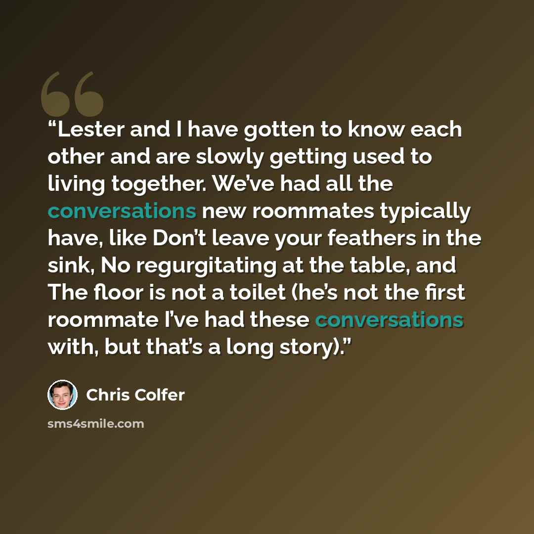 “Lester and I have gotten to know each other and are slowly getting used to living together. We’ve had all the conversations new roommates typically have, like Don’t leave your feathers in the sink, No regurgitating at the table, and The floor is not a toilet (he’s not the first roommate I’ve had…” quote by Chris Colfer