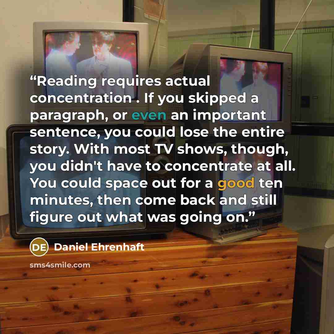 “Reading requires actual concentration . If you skipped a paragraph, or even an important sentence, you could lose the entire story. With most TV shows, though, you didn't have to concentrate at all. You could space out for a good ten minutes, then come back and still figure out what was going on.” quote by Daniel Ehrenhaft