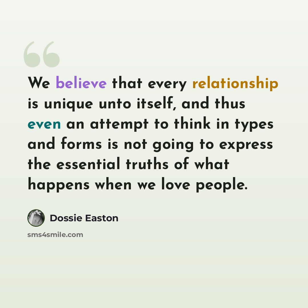 “We believe that every relationship is unique unto itself, and thus even an attempt to think in types and forms is not going to express the essential truths of what happens when we love people.” quote by Dossie Easton