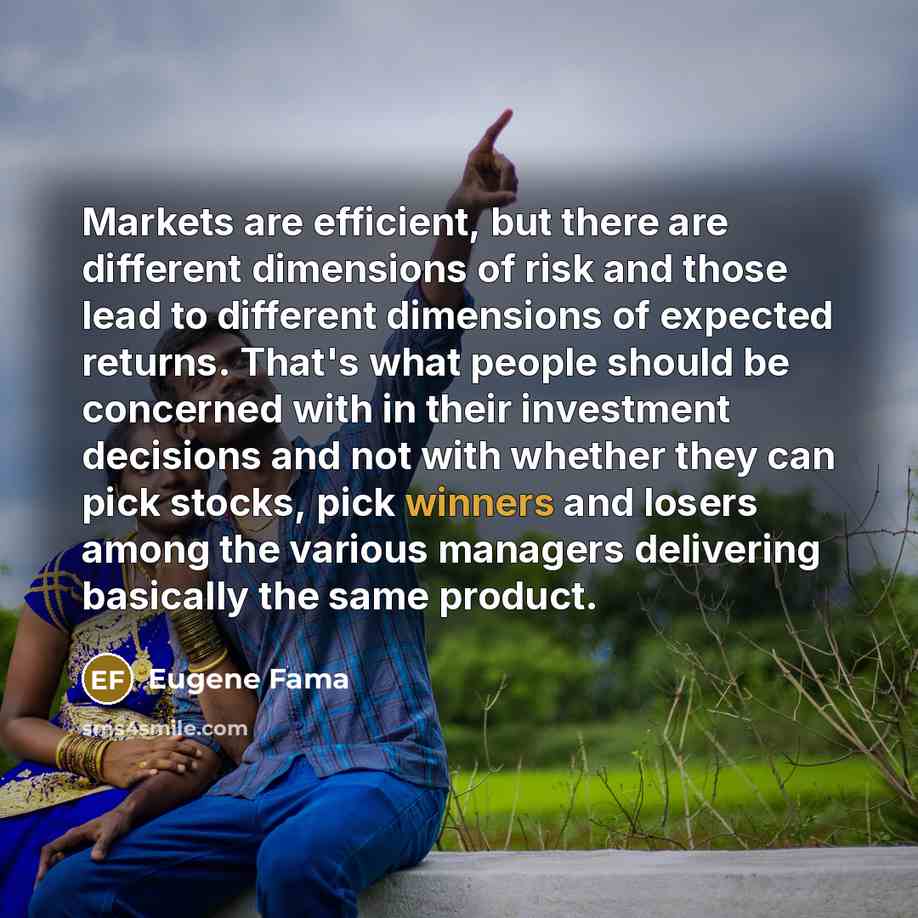 “Markets are efficient, but there are different dimensions of risk and those lead to different dimensions of expected returns. That's what people should be concerned with in their investment decisions and not with whether they can pick stocks, pick winners and losers among the various managers…” quote by Eugene Fama