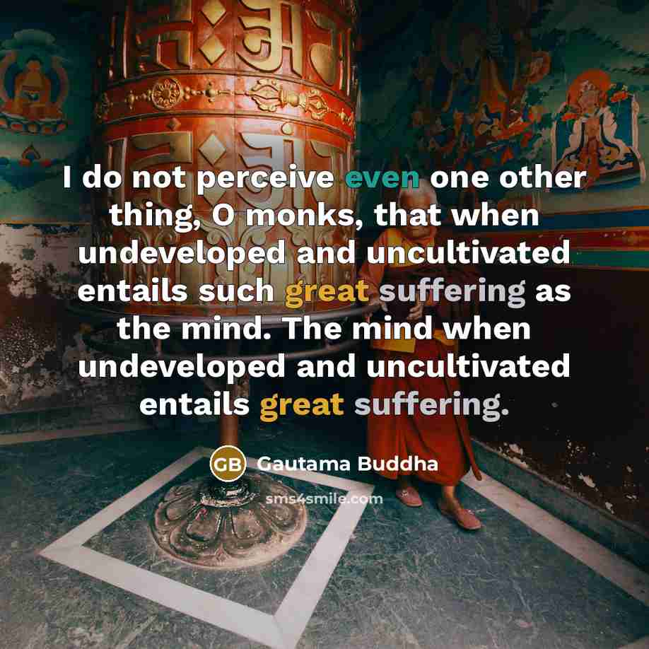 “I do not perceive even one other thing, O monks, that when undeveloped and uncultivated entails such great suffering as the mind. The mind when undeveloped and uncultivated entails great suffering.” quote by Gautama Buddha