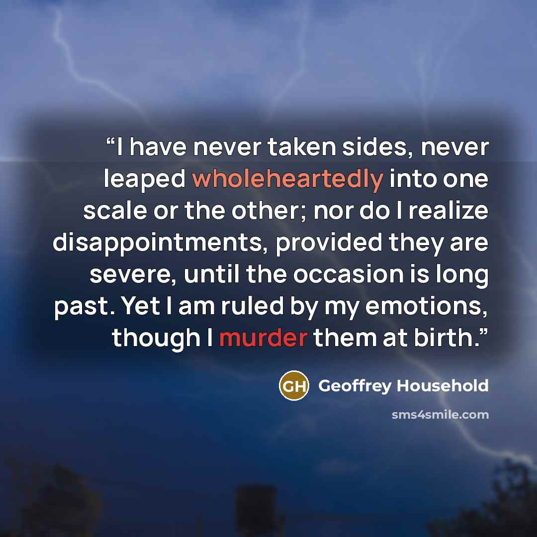 “I have never taken sides, never leaped wholeheartedly into one scale or the other; nor do I realize disappointments, provided they are severe, until the occasion is long past. Yet I am ruled by my emotions, though I murder them at birth.” quote by Geoffrey Household