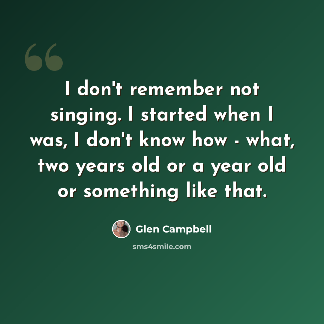 “I don't remember not singing. I started when I was, I don't know how - what, two years old or a year old or something like that.” quote by Glen Campbell