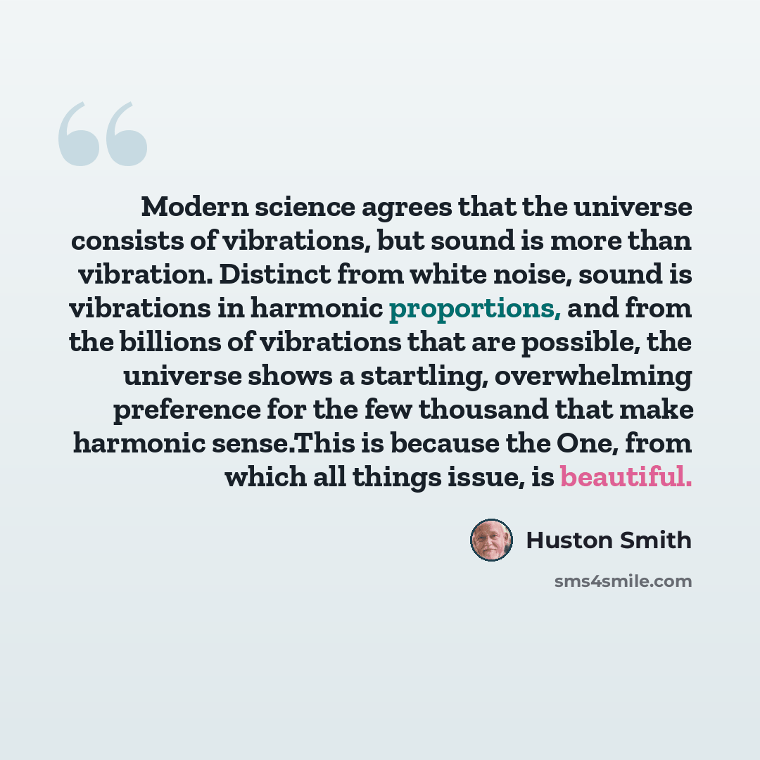 “Modern science agrees that the universe consists of vibrations, but sound is more than vibration. Distinct from white noise, sound is vibrations in harmonic proportions, and from the billions of vibrations that are possible, the universe shows a startling, overwhelming preference for the few…” quote by Huston Smith