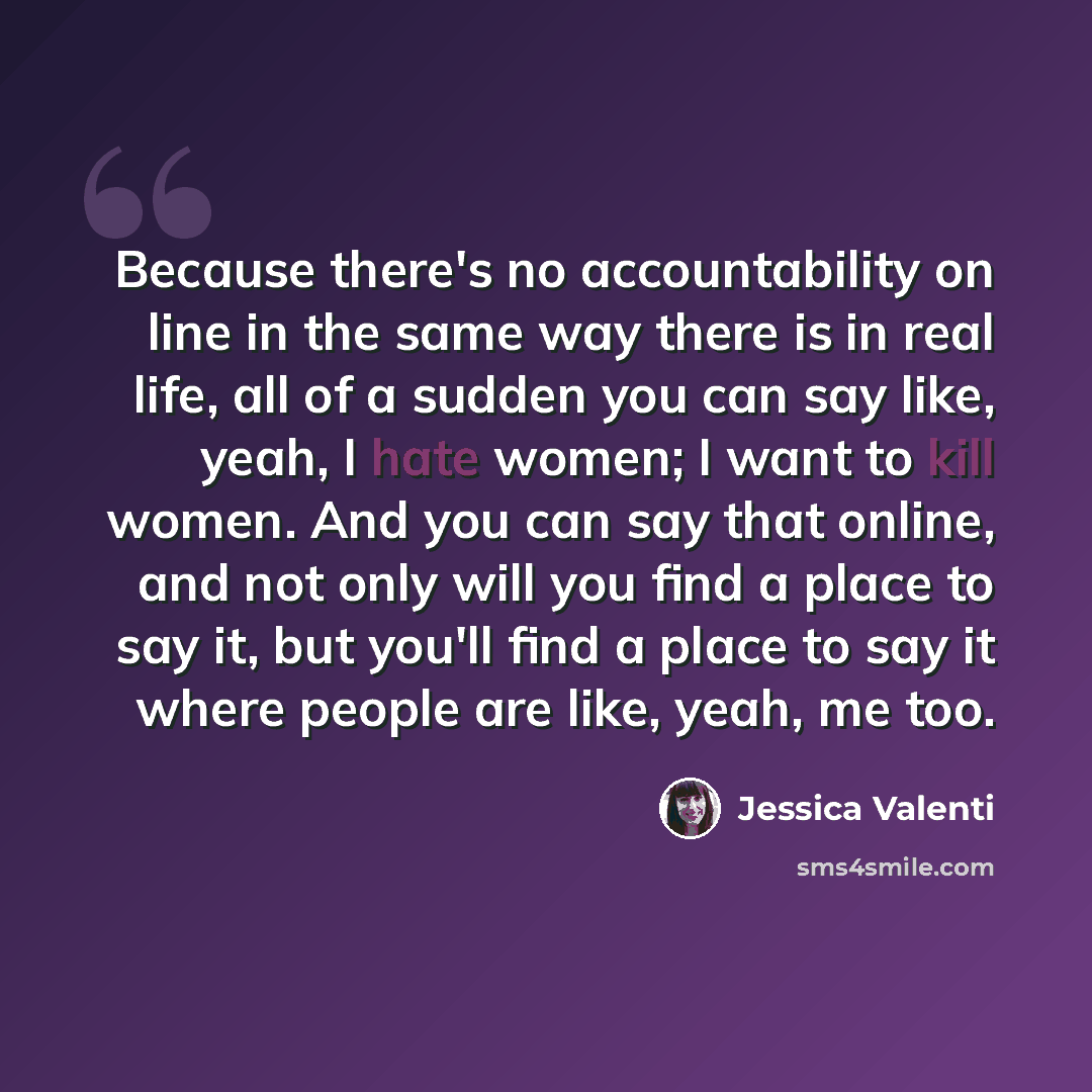 “Because there's no accountability on line in the same way there is in real life, all of a sudden you can say like, yeah, I hate women; I want to kill women. And you can say that online, and not only will you find a place to say it, but you'll find a place to say it where people are like, yeah, me…” quote by Jessica Valenti