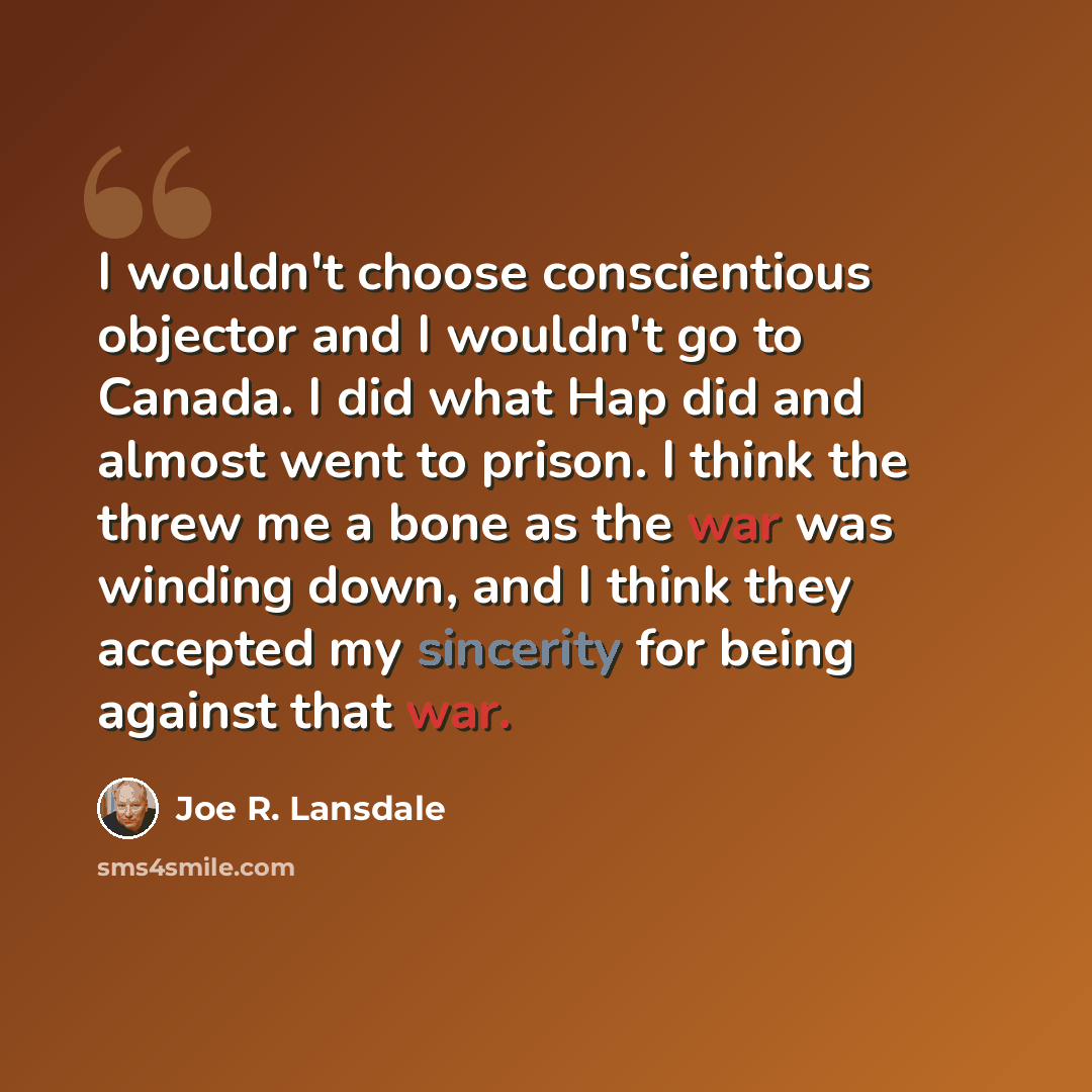 “I wouldn't choose conscientious objector and I wouldn't go to Canada. I did what Hap did and almost went to prison. I think the threw me a bone as the war was winding down, and I think they accepted my sincerity for being against that war.” quote by Joe R. Lansdale