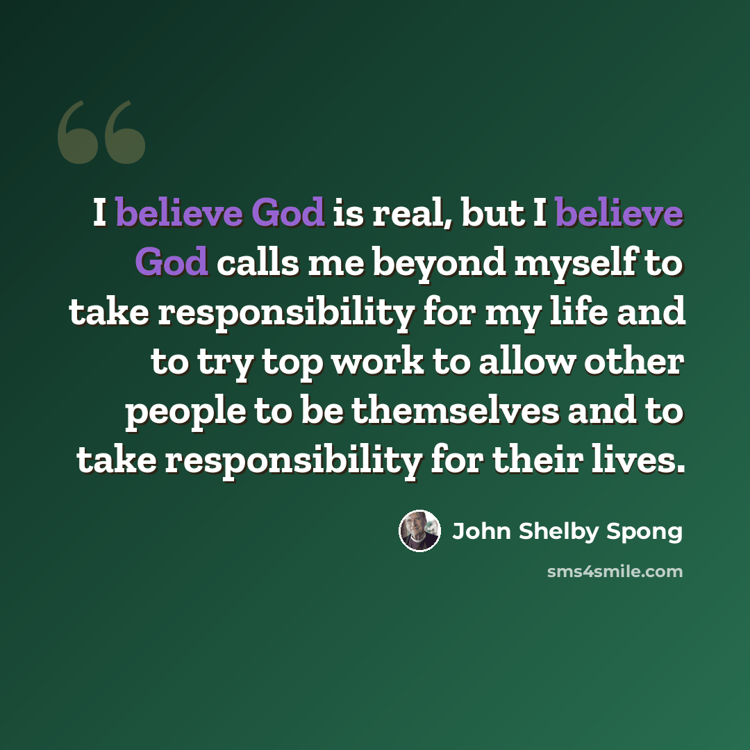 “I believe God is real, but I believe God calls me beyond myself to take responsibility for my life and to try top work to allow other people to be themselves and to take responsibility for their lives.” quote by John Shelby Spong