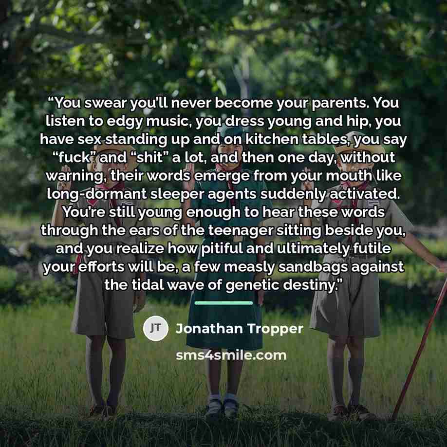 “You swear you’ll never become your parents. You listen to edgy music, you dress young and hip, you have sex standing up and on kitchen tables, you say “fuck” and “shit” a lot, and then one day, without warning, their words emerge from your mouth like long-dormant sleeper agents suddenly activated…” quote by Jonathan Tropper