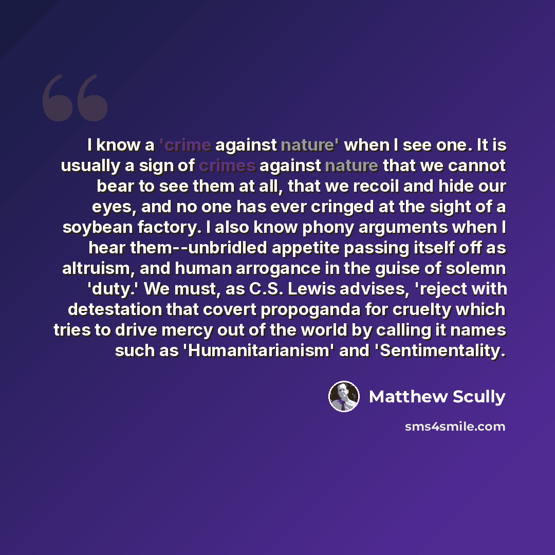 “I know a 'crime against nature' when I see one. It is usually a sign of crimes against nature that we cannot bear to see them at all, that we recoil and hide our eyes, and no one has ever cringed at the sight of a soybean factory. I also know phony arguments when I hear them--unbridled appetite…” quote by Matthew Scully