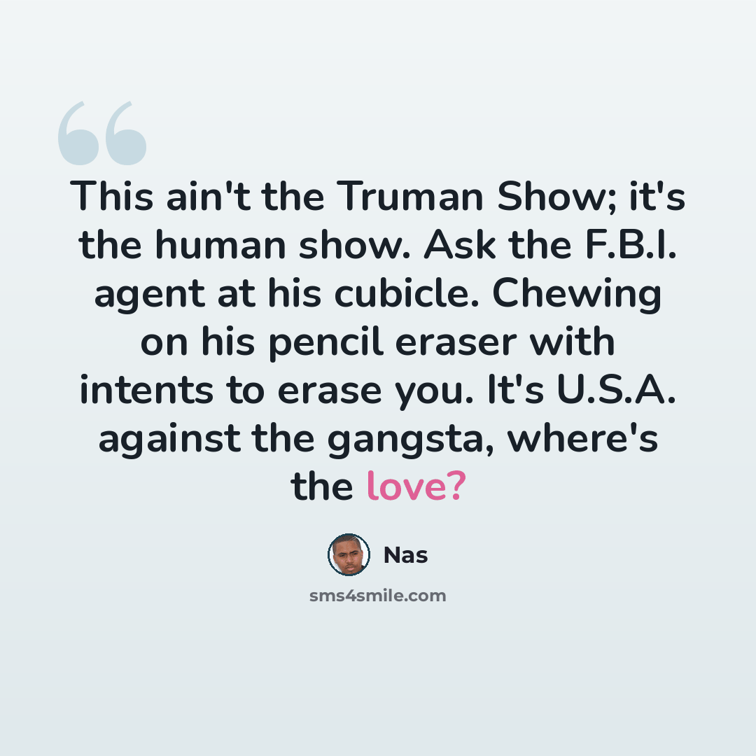 “This ain't the Truman Show; it's the human show. Ask the F.B.I. agent at his cubicle. Chewing on his pencil eraser with intents to erase you. It's U.S.A. against the gangsta, where's the love?” quote by Nas