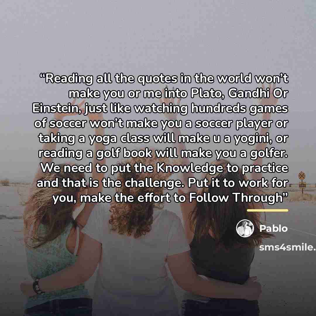 “Reading all the quotes in the world won’t make you or me into Plato, Gandhi Or Einstein, just like watching hundreds games of soccer won’t make you a soccer player or taking a yoga class will make u a yogini, or reading a golf book will make you a golfer. We need to put the Knowledge to practice…” quote by pablo