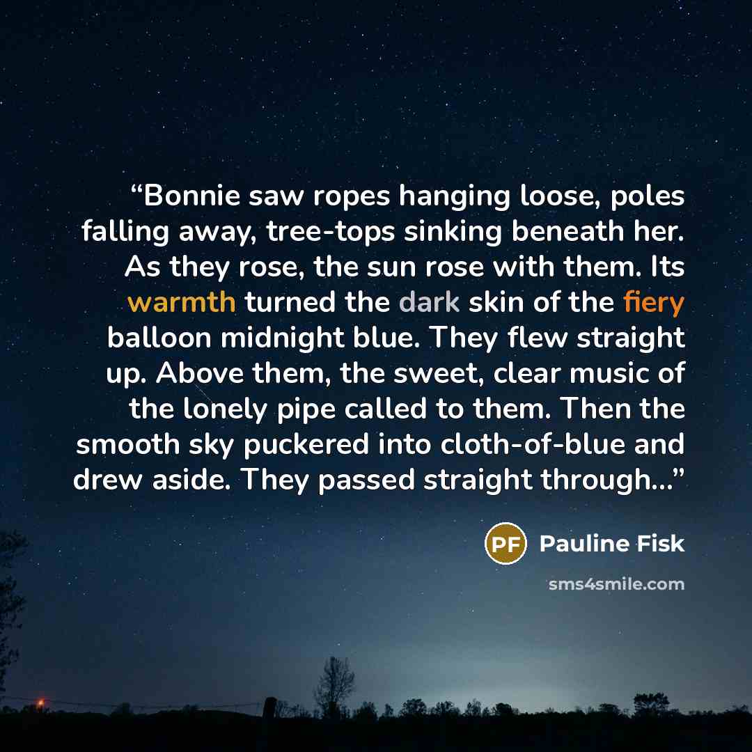 “Bonnie saw ropes hanging loose, poles falling away, tree-tops sinking beneath her. As they rose, the sun rose with them. Its warmth turned the dark skin of the fiery balloon midnight blue. They flew straight up. Above them, the sweet, clear music of the lonely pipe called to them. Then the smooth…” quote by Pauline Fisk